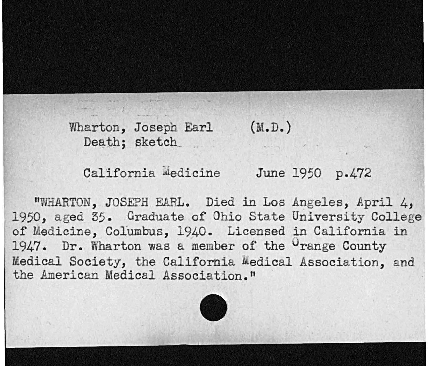 Wharton, Joseph Earl M. D.Death; sketch.California medicine June 1950 p. 472WHARTON JOSEPH EARL. Died in Los Angeles, April 4,aged 55 Graduate of Ohio State University Collegeof Medicine, Columbus, 1940 Licensed California in1947 Dr. Wharton was a member of the Orange CountyMedical Society, the California Medical Association, andthe American Medical Association.   1950,
